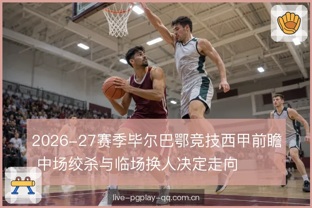 2026-27赛季毕尔巴鄂竞技西甲前瞻 中场绞杀与临场换人决定走向