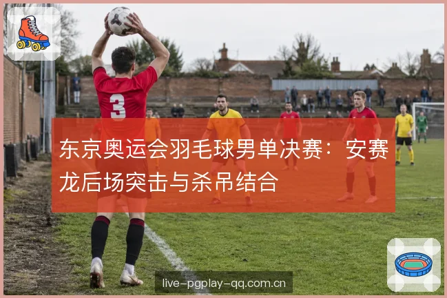 东京奥运会羽毛球男单决赛：安赛龙后场突击与杀吊结合